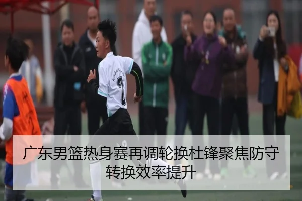 广东男篮热身赛再调轮换杜锋聚焦防守转换效率提升